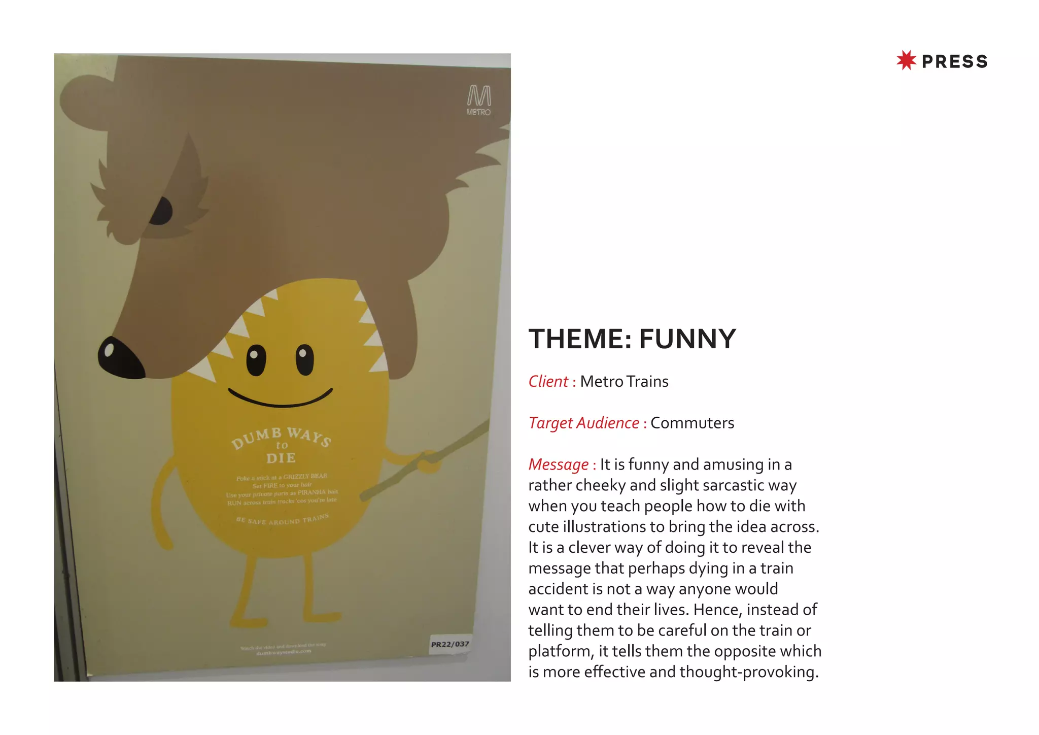 ✸ PRESS




THEME: FUNNY
Client : Metro Trains

Target Audience : Commuters

Message : It is funny and amusing in a
rather cheeky and slight sarcastic way
when you teach people how to die with
cute illustrations to bring the idea across.
It is a clever way of doing it to reveal the
message that perhaps dying in a train
accident is not a way anyone would
want to end their lives. Hence, instead of
telling them to be careful on the train or
platform, it tells them the opposite which
is more effective and thought-provoking.
 