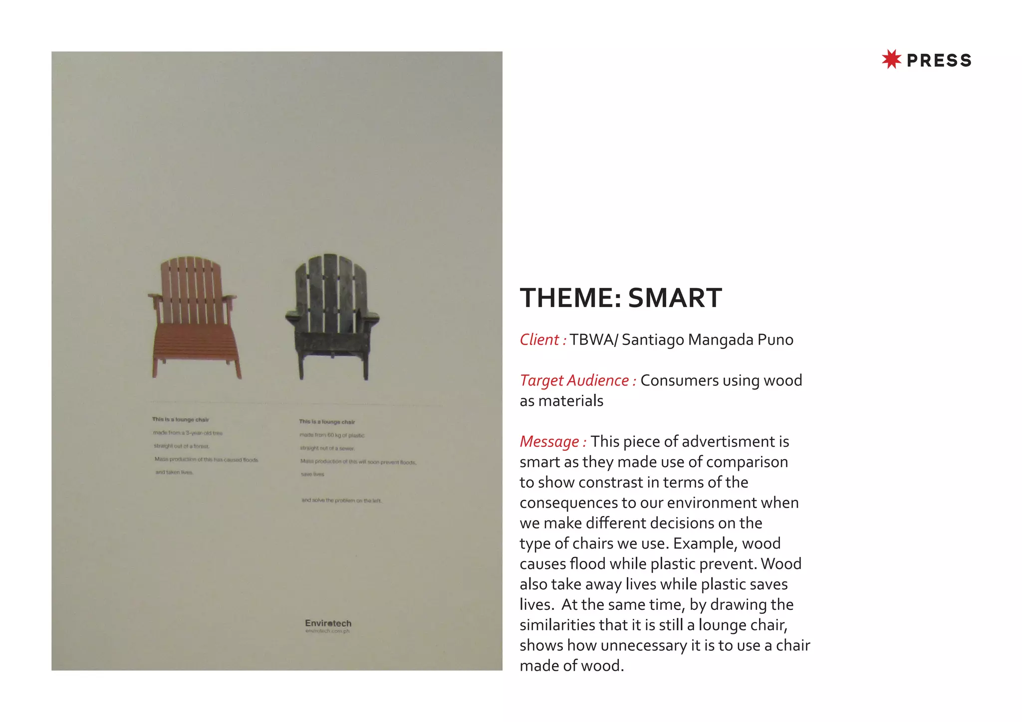 ✸ PRESS




THEME: SMART
Client : TBWA/ Santiago Mangada Puno

Target Audience : Consumers using wood
as materials

Message : This piece of advertisment is
smart as they made use of comparison
to show constrast in terms of the
consequences to our environment when
we make different decisions on the
type of chairs we use. Example, wood
causes flood while plastic prevent. Wood
also take away lives while plastic saves
lives. At the same time, by drawing the
similarities that it is still a lounge chair,
shows how unnecessary it is to use a chair
made of wood.
 
