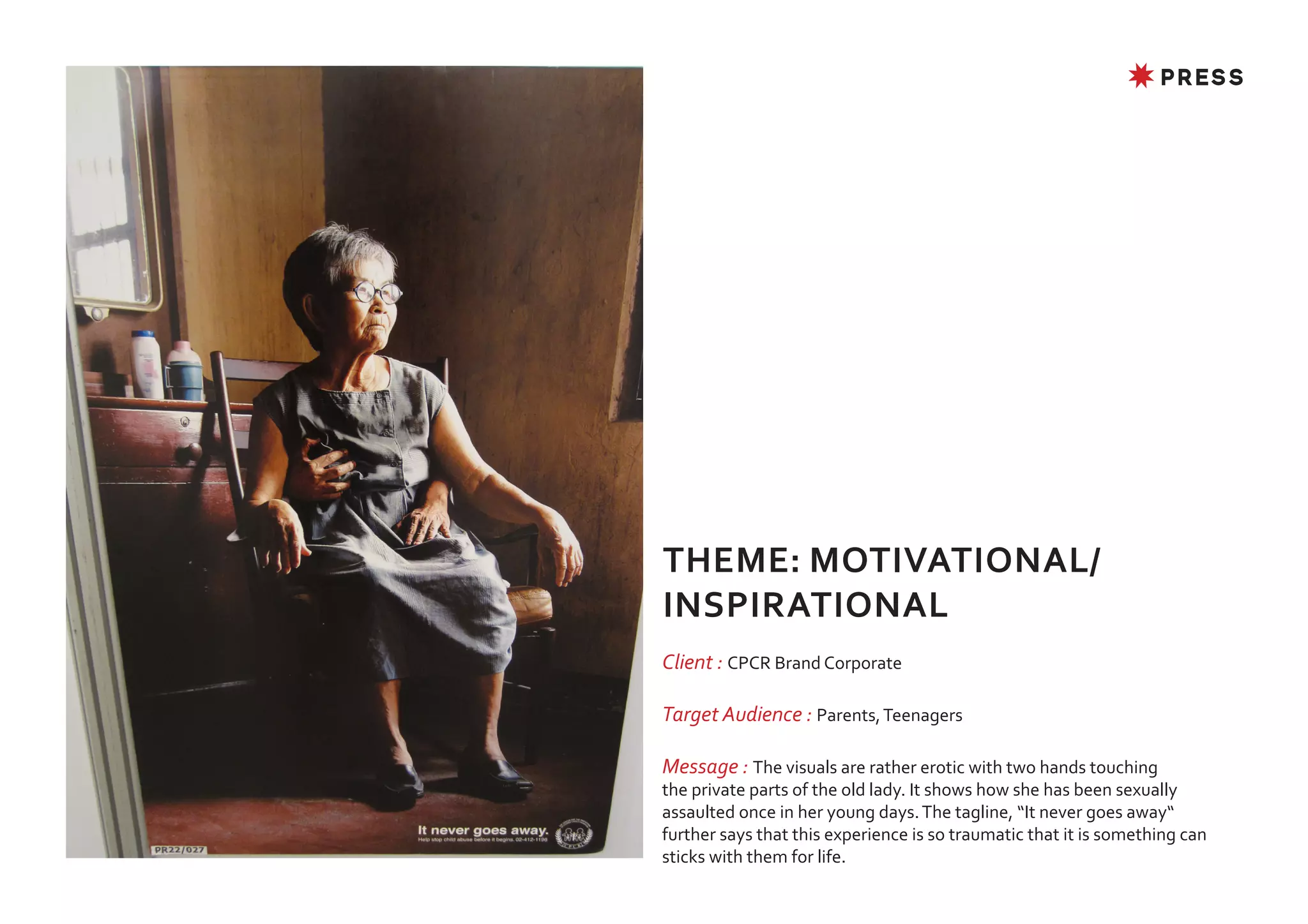 ✸ PRESS




THEME: MOTIVATIONAL/
INSPIRATIONAL
Client : CPCR Brand Corporate

Target Audience : Parents, Teenagers

Message : The visuals are rather erotic with two hands touching
the private parts of the old lady. It shows how she has been sexually
assaulted once in her young days. The tagline, “It never goes away“
further says that this experience is so traumatic that it is something can
sticks with them for life.
 