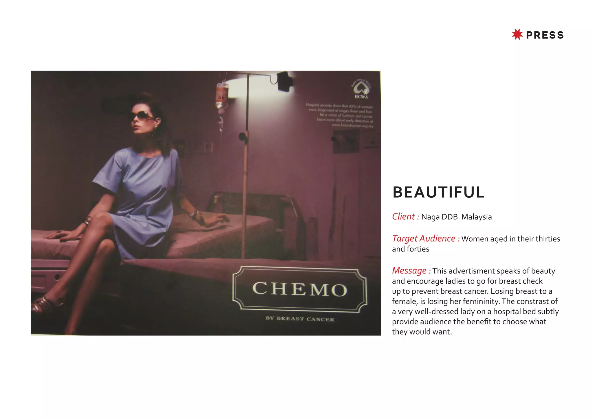 ✸ PRESS




BEAUTIFUL
Client : Naga DDB Malaysia

Target Audience : Women aged in their thirties
and forties

Message : This advertisment speaks of beauty
and encourage ladies to go for breast check
up to prevent breast cancer. Losing breast to a
female, is losing her femininity. The constrast of
a very well-dressed lady on a hospital bed subtly
provide audience the benefit to choose what
they would want.
 