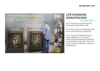 ✸ AMBIENT ART




LIFE CHANGING
DONATION BOX
                      { our vote: best }
What? Donating to an education fund
that teaches these children skills

Why? Giving money to child beggars traps
them on the streets for a longer time

Why is it good? The message is strong
and straightforward. The visual of
children invokes sympathy and strikes an
emotional chord in the public. The use of
coins as jail bars is effective in impacting
people as well.
 