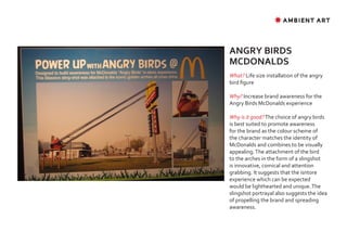 ✸ AMBIENT ART




ANGRY BIRDS
MCDONALDS
What? Life size installation of the angry
bird figure

Why? Increase brand awareness for the
Angry Birds McDonalds experience

Why is it good? The choice of angry birds
is best suited to promote awareness
for the brand as the colour scheme of
the character matches the identity of
McDonalds and combines to be visually
appealing. The attachment of the bird
to the arches in the form of a slingshot
is innovative, comical and attention
grabbing. It suggests that the isntore
experience which can be expected
would be lighthearted and unique. The
slingshot portrayal also suggests the idea
of propelling the brand and spreading
awareness.
 