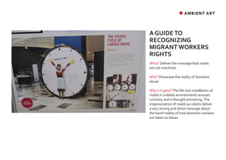 ✸ AMBIENT ART




A GUIDE TO
RECOGNIZING
MIGRANT WORKERS
RIGHTS
What? Deliver the message that maids
are not machines

Why? Showcase the reality of domestic
abuse

Why is it good? The life size installation of
maids in unlikely environments arouses
curiosity and is thought provoking. The
impersonation of maids as robots deliver
a very strong and direct message about
the harsh reality of how domestic workers
are taken as slaves
 