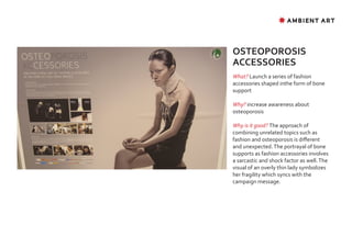✸ AMBIENT ART




OSTEOPOROSIS
ACCESSORIES
What? Launch a series of fashion
accessories shaped inthe form of bone
support

Why? increase awareness about
osteoporosis

Why is it good? The approach of
combining unrelated topics such as
fashion and osteoporosis is different
and unexpected. The portrayal of bone
supports as fashion accessories involves
a sarcastic and shock factor as well. The
visual of an overly thin lady symbolizes
her fragility which syncs with the
campaign message.
 