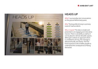 ✸ AMBIENT ART




HEADS UP
What? Lay everyday text conversations
on the ground before lamp posts

Why? Texting while driving is a primary
cause of road accidents

Why is it good? The idea is simple and
presented in an engaging and intercative
manner. There is versatility as well as it
can be placed in almsot all public spaces.
Although it utilizes an approach which
is unrelated to driving, the message is
delivered loudly and clearly. The first
hand experience also enables people to
understand the consequences of being
distracted.
 