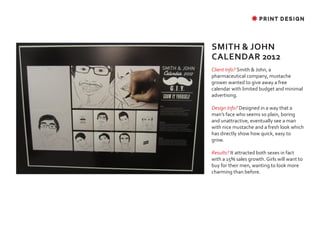 ✸ PRINT DESIGN




SMITH & JOHN
CALENDAR 2012
Client Info? Smith & John, a
pharmaceutical company, mustache
grower wanted to give away a free
calendar with limited budget and minimal
advertising.

Design Info? Designed in a way that a
man’s face who seems so plain, boring
and unattractive, eventually see a man
with nice mustache and a fresh look which
has directly show how quick, easy to
grow.

Results? It attracted both sexes in fact
with a 15% sales growth. Girls will want to
buy for their men, wanting to look more
charming than before.
 