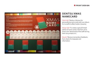 ✸ PRINT DESIGN




DENTSU XMAS
NAMECARD
Client Info? Dentsu is famous for
personalising name cards with 100 colours
for its staff to reflect his/her character.

Design Info? To create a special limited
edition of name cards in the form of an
Xmas card. Namecards of the staff serving
them are printed on it.

Results? Receive tremendous feedbacks
from clients for keepsake and
information.
 