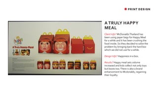 ✸ PRINT DESIGN




A TRULY HAPPY
MEAL
Client Info? McDonalds Thailand has
been using paper bags for Happy Meal
for a while and it has been crushing the
food inside. So they decided to solve the
problem by bringing back the hard box
which we did not use for a while.

Design Info? Happiness in a box.

Results? Happy meal sets volume
increased and kids collect not only toys
but boxes too. There is also a brand
enhancement to Mcdonalds, regaining
their loyalty.
 
