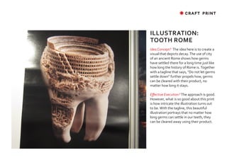 ✸ CRAFT PRINT




ILLUSTRATION:
TOOTH ROME
Idea Concept? The idea here is to create a
visual that depicts decay. The use of city
of an ancient Rome shows how germs
have settled there for a long time just like
how long the history of Rome is. Together
with a tagline that says, “Do not let germs
settle down“ further propels how, germs
can be cleared with their product, no
matter how long it stays.

Effective Execution? The approach is good.
However, what is so good about this print
is how intricate the illustration turns out
to be. With the tagline, this beautiful
illustration portrays that no matter how
long germs can settle in our teeth, they
can be cleared away using their product.
 