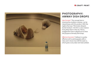 ✸ CRAFT PRINT




PHOTOGRAPHY:
AMWAY DISH DROPS
Idea Concept? The concept here is
showing how stubborn residues can be
cleared away with this product. With the
tagline that says “Eliminates deepest-
buried residues”, the fish is a sea creature
living deep down in the sea. Hence,
exaggeration here is played out to show
the purpose of Amway Dish drops.

Effective Execution? I believe it is pretty
effective with as photography skills is
clear and it shows how still the water is,
which gives a very clean and neat outlook.
 
