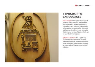 ✸ CRAFT PRINT




TYPOGRAPHY:
LANGUGAGES
Idea Concept? The tagline that says, “A
book for every interest” The idea here
is to showcase a book brand which is
catered to every interest. The penguin
is formed out of typographic elements
(alphabets, slurs, lines, curls) to display
the immense variety of books which can
be found within one place.

Effective Execution? It is a great way
to differentiate themselves to show
their different style and execution from
other detergent advertisment,instilling
an impression of their prestige in their
industry.
 