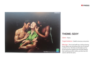 ✸ PRESS




THEME: SEXY
Client : Triplus

Target Audience : Health conscious consumers

Message : The visual itself says it all by showing
three naked man providing some sort of sensual
comfort to her. She feels comfortable and her
facial expression explains how she likes feeling
that soothing comfort within, just like how the
vitamin will do the same.
 