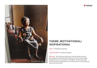 ✸ PRESS




THEME: MOTIVATIONAL/
INSPIRATIONAL
Client : CPCR Brand Corporate

Target Audience : Parents, Teenagers

Message : The visuals are rather erotic with two hands touching
the private parts of the old lady. It shows how she has been sexually
assaulted once in her young days. The tagline, “It never goes away“
further says that this experience is so traumatic that it is something can
sticks with them for life.
 