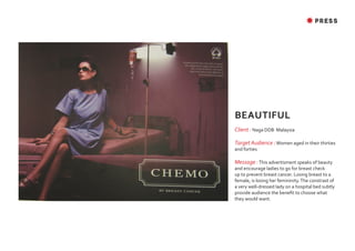 ✸ PRESS




BEAUTIFUL
Client : Naga DDB Malaysia

Target Audience : Women aged in their thirties
and forties

Message : This advertisment speaks of beauty
and encourage ladies to go for breast check
up to prevent breast cancer. Losing breast to a
female, is losing her femininity. The constrast of
a very well-dressed lady on a hospital bed subtly
provide audience the benefit to choose what
they would want.
 