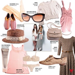 PIMKIE.
                 CALZEDONIA. Medias                                   Rebeca gris
                 de encaje (c.p.v.).                                    (25,99€).




                                                       SUN PLANET SWATCH.
                                                       Gafas de sol Prada (165,20€).




                                                                                                            PRIMARK.
                                                                                                           Vestido rosa
                                                                                                                 (17€).
                                 SKECHERS USA.
                                 Bobs tipo alpargata
                                 (c.p.v.).




   PRIMARK.
Sombrero (4€).




                                                                                                MEGAZACALZADO.
                                                                                                Bolso (24,99€).

 GALA PERFUMERIES.
 Espuma limpiadora
 Shiseido (52,95€).                                                                                     MANGO.
                                                                                                      Vestido con
                                                                                                         cinturón
                                                                                                          (c.p.v.).




                                                                                             TATHIS. Zapatos
                                                                           ETAM. Sujetador   Mustang (35€).
                               NEW YORKER.                                 (25€) y tanga
                               Camiseta rosa con                           (9,50€).
                               perlitas (12,95€).
 