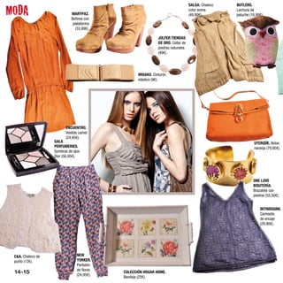 MODA
                                                                                  SALSA. Chaleco   BUTLERS.
                                                                                  color arena      Lechuza de
                             MARYPAZ.                                             (49,90€).        peluche (16,90€).
                             Botines con
                              plataforma
                                (33,99€).

                                                              JOLFER TIENDAS
                                                              DE ORO. Collar de
                                                              piedras naturales
                                                              (49€).




                                                   MISAKO. Cinturón
                                                   elástico (9€).




                         ENCUENTRO.
                         Vestido camel
                         (24,95€).
                   GALA                                                                                       UTERQÜE. Bolso
                   PERFUMERIES.                                                                               naranja (79,95€).
                   Sombras de ojos
                   Dior (56,95€).




                                                                                                             ONE LOVE
                                                                                                             BISUTERÍA.
                                                                                                             Brazalete con
                                                                                                             piedras (55,50€).


                                                                                                                 INTIMISSIMI.
                                                                                                                 Camiseta
                                                                                                                 de encaje
                                                                                                                 (29,90€).




 C&A. Chaleco de                NEW
 punto (12€).                   YORKER.
                                Pantalón
                                de flores
 14-15                          (24,95€).
                                            COLECCIÓN HOGAR HOME.
                                            Bandeja (25€).
 