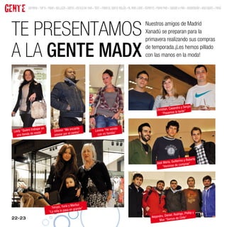 GENTE         SUMARIO • TOP 9 • MODA • BELLEZA • GENTE • ESTILO DE VIDA • TEST • MODA EL CORTE INGLÉS • AL AIRE LIBRE • DEPORTE • MODA MINI • JUEGOS Y MÁS • DECORACIÓN • BOUTIQUES • MENÚ




 TE PRESENTAMOS
                                                                                                                      Nuestros amigos de Madrid
                                                                                                                      Xanadú se preparan para la
                                                                                                                      primavera realizando sus compras

 A LA GENTE MADX                                                                                                      de temporada.¡Les hemos pillado
                                                                                                                      con las manos en la moda!




                                                                                                                                                            io
                                                                                                                                              sandra y Serg
                                                                                                                                Christian, Ca
                                                                                                                                     “Pasamos   la tarde”




               o trabajar en                      encanta                Lorena “He ve
                                                                                       nido
  Leidy “Quier                       Dikiese “Me
    una tienda de
                    moda”
                                     pasear po r el centro”                con mi familia”




                                                                                                                                                           berto
                                                                                                                                            Guillermo y Ro
                                                                                                                                José María,       compras”
                                                                                                                                    “Venimos de




                                                y Mariluz
                                  Teruyo, Yurie        ande”
                                “La niña lo pasa en gr
                                                                                                                                                         Phillip y
                                                                                                                                          niel, Rodrigo,
 22-23                                                                                                                      Alejandro, Da        de Chile”
                                                                                                                                  Max “Somos
 