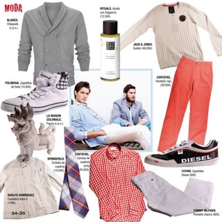 MODA                                                     RITUALS. Aceite
                                                         con fragancia
                                                         (12,50€).
 BLANCO.
 Chaqueta
   (c.p.v.).




                                                                           JACK & JONES.
                                                                           Suéter (49,95€).




                                                                                               CORTEFIEL.
                                                                                              Pantalón rojo
POLINESIA. Zapatillas
                                                                                                 (39,95€).
    de bota (19,95€).




                        LA MAISON
                        COLONIALE.
                        Figura (c.p.v.).




                                           CORTEFIEL.
                        SPRINGFIELD.        Camisa de
                           Corbata de         cuadros
                             cuadros             vichy
                            (19,95€).        (45,95€).                                                        TATHIS. Zapatillas
                                                                                                              Diesel (69€).




 ADOLFO DOMÍNGUEZ.
 Cazadora línea U
 (149€).

                                                                                                                       TOMMY HILFIGER.
     34-35                                                                                                             Pantalón blanco (80€).
 