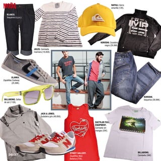 MODA                                                                                        NAPALI. Gorra
                                                                                            amarilla (12€).

    BLANCO.
    Vaqueros (c.p.v.).




                                                                                 KOROSHI. Cazadora
                                                                                    negra (29,99€).
                         JULES. Camiseta
                         marinera (19,95€).




          ULANKA.
Zapatillas Coolway
          (25,99€).




                                                                                                                    KOROSHI.
 BILLABONG. Gafas                                                                                                   Vaqueros (39,99€).
 de sol (110€).



                                JACK & JONES.
                                Sudadera gris (49,95€).

                                                                            DACTILAR FULL
                                                                            EQUIPMENT.
                                                                            Camiseta sin
                                                                            mangas (35€).




                                                          STREET GALLERY.                                     BILLABONG.
     36-37                                                Zapatillas New                                      Camiseta (36€).
                                                          Balance (73€).
 