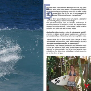 E
Empezó en el surf cuando solo tenía 14 años gracias a su tío Alejo, que le
regaló una de sus tablas. Pronto se animó a participar en algún campeo-
nato y obtuvo tan buenos resultados que crecer como surfista se convirtió
en una de sus prioridades. Con 26 años tiene ya su propia escuela de
surf, un trabajo que Mirka nos describe como “muy gratificante”.

Y llega un día en que decides tomarte el surf en serio. ¿Qué implicó
esta decisión? ¿Crees que has renunciado a algo?
Claro que he renunciado a cosas, el surf implica mucho tiempo. He
renunciado a estar con mis amigas o a practicar otros deportes. He via-
jado a muchos lugares del mundo y solo he visitado la playa. Aun así, el
surf me ha dado mucho más de lo que me ha quitado.

¿Quiénes fueron tus referentes a la hora de mejorar y crear tu estilo?
Al principio me fijaba en gente de la playa. Cuando empecé a participar en
campeonatos me fijaba en Miriam Imaz, Estitxu Estremo y Adelina Taylor.

Te he escuchado decir en alguna ocasión que el surfing de las chicas
es muy distinto al de los chicos. ¿Crees que esto tiene que ver con el
físico o que responde a razones más de tipo psicológico?
Comparándolo a nivel profesional hay diferencia entre el surfing de chicos
y chicas, pero, teniendo en cuenta que es un deporte practicado mayori-
tariamente por chicos, creo que el nivel de las chicas ha crecido mucho
en los últimos años. Ahora mismo, puedes llegar a confundir a una chica
con un chico dentro del agua.
 
