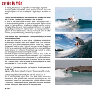 ESTILO DE VIDA
 En el agua, ¿los chicos aún se sorprenden al ver a chicas que empiezan?
 Yo creo que ya están acostumbrados. Además, ahora con las escuelas de surf cada
 vez hay mas gente que se inicia en este deporte y la gran mayoría de alumnos son
 chicas.

 Conseguir el primer sponsor es un paso importante en la carrera de todo depor-
 tista. En tu caso, ¿trabajaste para conseguirlo o llegó de repente?
 La verdad es que nunca imaginé que pudiera llegar a tener un patrocinador y
 me llamaron después de participar en un par de campeonatos. El primero fue un
 regional en el que quedé tercera compitiendo en categoría masculina porque no
 participaban chicas. El segundo, un campeonato nacional femenino en el que quedé
 segunda. Después de esto, envié algún curriculum a las marcas y se animaron a
 apoyarme. Mi primer patrocinador fue Full&Cas, una marca de tablas de surf de
 Santander, y el segundo Billabong. ¡Todavía me siguen apoyando!

 ¿Cuál ha sido tu mayor logro profesional? ¿Algún momento del que te sientas
 particularmente orgullosa?
 Mi mayor logro fue en 2002, en Pantín (Galicia). Participé en el campeonato de
 Europa femenino en categoría Open, siendo yo todavía Junior. El mar estaba bas-
 tante “grande” y nos reunieron para votar si queríamos entrar al agua o suspender
 el campeonato. Yo voté por entrar y finalmente nos metieron al agua. Competía con
 Caroline Sarran, una de las favoritas del campeonato. No me veía con posibilidades
 de pasar la manga, pero en los cinco últimos minutos cogí una ola de las grandes,
 pasé la manga y acabé el campeonato en quinta posición.
 El momento del que me siento más orgullosa fue durante una de las pruebas del
 circuito nacional, en la que me tocó competir contra Adelina Taylor (campeona de
 Europa en varias ocasiones) en varias mangas durante los dos días del campeonato.
 Le gané en todas las mangas hasta hacerme con la primera posición en el campeo-
 nato. El hecho de ganar a una de las mejores de España y Europa me dio mucha
 más confianza en mí a la hora de surfear y competir.

 Pensando en ti misma y en tus rivales, ¿qué escogerías de quién para crear la
 surfista “ideal”?
 Cogería el surf de Chelsea Hedges. En mi opinión, Chelsea es la surfista perfecta.

 ¿Qué playas españolas destacarías? ¿Cuál es la más especial para ti?
 Para mí, la más especial es la playa de Los Locos, donde además de haber muy
 buenas olas es donde aprendí a surfear. Todos nos conocemos y hay muy buen
 ambiente entre nosotros. Las que más me gustan son las de Helgueras, Rodiles
 y Santa Marina. También las de Canarias, que es donde paso largas temporadas
 durante el invierno y sus playas tienen olas de muy buena calidad.

 40-41
 