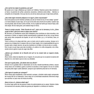 ¿Con cuál de tus viajes te quedarías y por qué?
Me quedo con el viaje a Maldivas que realicé con Full&Cas. Pasamos quince días viviendo en
un barco, no paramos de surfear, pescamos, buceamos, visitamos varias islitas… Además, la
compañía era inmejorable. Creo que ésa fue una de las claves para que el viaje fuese perfecto.

¿Has vivido algún momento peligroso en el agua? ¿Cómo reaccionaste?
Uno de los peores ocurrió mientras surfeaba una ola con fondo de roca. El mar estaba “grande”
y la marea todavía un poco baja, con lo que la ola venía seca encima de la piedra. Cuando cogí
una ola grande, ésta me lanzó contra el fondo, me di un golpe tan fuerte que rompí el traje y solo
veía sangre. No fue nada grave, pero todavía tengo la marca.

Tienes tu propia escuela, “Solar Escuela de surf”, junto con tu hermana y tu tío. ¿Cómo
surgió la idea? ¿Qué tal es tener la playa como oficina?
Mi hermana y yo llevábamos varios años trabajando como monitoras en otras escuelas y nos
animamos a montar un negocio familiar aprovechando el palmarés de los tres, ya que hemos
sido varios años campeones de España, en surf mi tío Pablo y yo, y mi hermana, Deva, en
bodyboard.
Tener la oficina en la playa está bien, pero no tanto como la gente se piensa. Aunque no lo
parezca es un trabajo duro: te pasas el día con el traje mojado, con la responsabilidad de que no
le pase nada a ningún alumno, de que los monitores no te fallen a la hora de dar un cursillo…
Pero lo peor es que haya unas olas increíbles y tu estés en la orilla empujando a los niños,
viendo como la gente no para de coger olas (Ríe).

¿Opinas que alrededor de la filosofía del surf se ha creado todo un negocio (moda,
música…)?
Ahora mismo, todos los deportes son un negocio. Es una pena que no se aprecie la esencia del
deporte en sí, sino todo lo que se crea a su alrededor.
                                                                                                     Nombre Mirka Martín Solar.
Creo que te gusta pintar. ¿De dónde viene esa afición?                                               Fecha y lugar de nacimiento 16/02/1985
Siempre me ha gustado todo lo relacionado con el arte. Estudié bachillerato artístico, expuse        Torrelavega, Cantabria.
varias veces con el instituto y gané un premio en escultura a nivel regional. De vez en cuando       Especialidad culinaria Ensaladilla rusa.
me gusta pintar algún cuadro abstracto, aunque la que realmente pinta bien es mi hermana.            Un color Amarillo.
                                                                                                     Libro de cabecera Ahora estoy con Walden II.
                                                                                                     Animal favorito La orca.
¿Qué logros te quedan por conseguir?
                                                                                                     Un deporte que no sea el surf Kite surf.
Ahora mismo sigo compitiendo a nivel nacional y europeo, y también realizo algún campeonato          No sales de casa sin… Mi tabla.
del mundo ISA con la Federación. Como estoy en la universidad estudiando enfermería tengo            Dónde te ves dentro de 10 años Trabajando
que sacrificar un poco mas mis horas de surfing.                                                     de enfermera.
                                                                                                     Sponsors Cerveza San Miguel, Billabong,
Ahora te toca a ti. ¿Quieres añadir algo?                                                            Full&Cas, Dakine,Tartas Chicha (Suances).
En primer lugar quiero dar las gracias a todos mis patrocinadores por su apoyo. Saludar a todos
mis alumnos de la escuela y darles las gracias por depositar su confianza en nosotros.
 