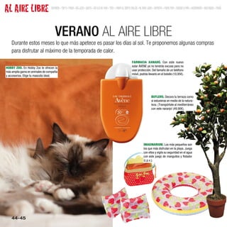 AL AIRE LIBRE                     SUMARIO • TOP 9 • MODA • BELLEZA • GENTE • ESTILO DE VIDA • TEST • MODA EL CORTE INGLÉS • AL AIRE LIBRE • DEPORTE • MODA MINI • JUEGOS Y MÁS • DECORACIÓN • BOUTIQUES • MENÚ




                                     VERANO AL AIRE LIBRE
    Durante estos meses lo que más apetece es pasar los días al sol. Te proponemos algunas compras
    para disfrutar al máximo de la temporada de calor.
                                                                                                                   FARMACIA XANADÚ. Con este nuevo
                                                                                                                   solar AVENE ya no tendrás excusa para no
HOBBY ZOO. En Hobby Zoo te ofrecen la
                                                                                                                   usar protección. Del tamaño de un teléfono
más amplia gama en animales de compañía
                                                                                                                   móvil, podrás llevarlo en el bolsillo (10,95€).
y accesorios. Elige tu mascota ideal.




                                                                                                                                       BUTLERS. Decora tu terraza como
                                                                                                                                       si estuvieras en medio de la natura-
                                                                                                                                       leza. ¡Transpórtate al mediterráneo
                                                                                                                                       con este naranjo! (49,90€).




                                                                                                                               IMAGINARIUM. Los más pequeños son
                                                                                                                               los que más disfrutan en la playa. Juega
                                                                                                                               con ellos y vigila su seguridad en el agua
                                                                                                                               con este juego de manguitos y flotador
                                                                                                                               (c.p.v.).




    44-45
 