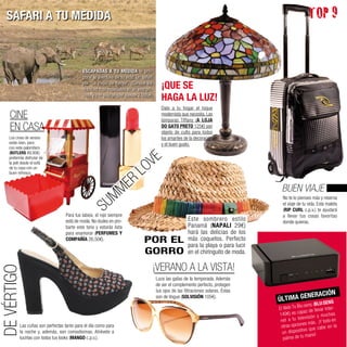 SAFARI A TU MEDIDA                                                                                                                                    TOP 9


                                               ESCAPADAS A TU MEDIDA te pro-
                                               pone la aventura de tu vida: Un safari
                                               por “Lo mejor de Kenya”. ¡Conoce los
                                               rincones más especiales en un jeep pri-      ¡QUE SE
                                               vado y con guía propio! (desde 2.095€)
                                                                                            HAGA LA LUZ!
                                                                                            Dale a tu hogar el toque
    CINE                                                                                    modernista que necesita. Las
                                                                                            lámparas Tiffany (A LOJA
    EN CASA                                                                                 DO GATO PRETO 125€) son
                                                                                            objeto de culto para todos
    Los cines de verano                                                                     los amantes de la decoración
    están bien, pero                                                                        y el buen gusto.
    con este palomitero


                                                                                    VE
    (BUTLERS 89,90€)
    preferirás disfrutar de
    la peli desde el sofá
    de tu casa con un
                                                                               L  O
                                                                        ER
    buen refresco.




                                                                   MM
                                                                                                                                         BUEN VIAJE
                                                          SU
                                                                                                                                          No te lo pienses más y reserva
                                                                                                                                          el viaje de tu vida. Esta maleta
                                                                                                                                          (RIP CURL c.p.v.) te ayudará
                                     Para tus labios, el rojo siempre                                                                     a llevar tus cosas favoritas
                                     está de moda. No dudes en pro-                                        Este sombrero estilo           donde quieras.
                                     barte este tono y estarás lista                                       Panamá (NAPALI 29€)
                                     para enamorar (PERFUMES Y                                             hará las delicias de los
                                     COMPAÑÍA 26,50€).                           POR EL                    más coquetos. Perfecto
                                                                                                           para la playa o para lucir
                                                                                 GORRO                     en el chiringuito de moda.

                                                                                         ¡VERANO A LA VISTA!
DE VÉRTIGO




                                                                                         Luce las gafas de la temporada. Además
                                                                                         de ser el complemento perfecto, protegen
                                                                                         tus ojos de las filtraciones solares. Éstas
                                                                                                                                                         NERACIÓN
                                                                                         son de Vogue (SOLVISIÓN 105€).
                                                                                                                                        ÚLTIMA GE                 :SENS
                                                                                                                                                    lu:sens (BLU ter-
                                                                                                                                        El Web Tv B             var In
                                                                                                                                                     paz de lle
                                                                                                                                        149€) es ca         ón y mucha
                                                                                                                                                                         s
                                                                                                                                         net  a tu televisi
                                                                                                                                                       es más . ¡Y todo en
             Las cuñas son perfectas tanto para el día como para                                                                         otras opcion                    la
                                                                                                                                                          que cabe en
             la noche y, además, son comodísimas. Atrévete a                                                                              un  dispositivo
                                                                                                                                                        man  o!
             lucirlas con todos tus looks (MANGO c.p.v.).                                                                                  palma de tu
 