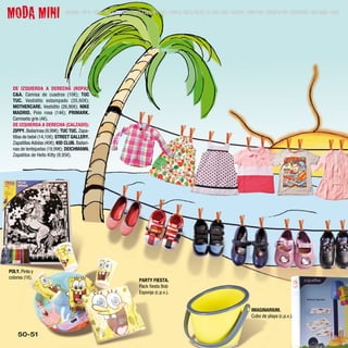 MODA MINI                      SUMARIO • TOP 9 • MODA • BELLEZA • GENTE • ESTILO DE VIDA • TEST • MODA EL CORTE INGLÉS • AL AIRE LIBRE • DEPORTE • MODA MINI • JUEGOS Y MÁS • DECORACIÓN • BOUTIQUES • MENÚ




  DE IZQUIERDA A DERECHA (ROPA):
  C&A. Camisa de cuadros (10€); TUC
  TUC. Vestidito estampado (35,60€);
  MOTHERCARE. Vestidito (26,90€); NIKE
  MADRID. Polo rosa (14€); PRIMARK.
  Camiseta gris (4€).
  DE IZQUIERDA A DERECHA (CALZADO):
  ZIPPY. Bailarinas (9,99€); TUC TUC. Zapa-
  tillas de bebé (14,10€); STREET GALLERY.
  Zapatillas Adidas (40€); KID CLUB. Bailari-
  nas de lentejuelas (19,99€); DEICHMANN.
  Zapatitos de Hello Kitty (9,95€).




POLY. Pinta y
colorea (1€).
                                                                             PARTY FIESTA.
                                                                             Pack fiesta Bob
                                                                             Esponja (c.p.v.).


                                                                                                                                                   IMAGINARIUM.
                                                                                                                                                   Cubo de playa (c.p.v.).


    50-51
 