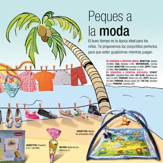 Peques a
                                                      la moda
                                                      El buen tiempo es la época ideal para los
                                                      niños. Te proponemos los conjuntitos perfectos
                                                      para que estén guapísimos mientras juegan.

                                                                 DE IZQUIERDA A DERECHA (ROPA): BENETTON. Vestido
                                                                 (19,99€); C&A. Bañador (12€); MOTHERCARE. Camisa
                                                                 (19,90€); BENETTON. Polo naranja (12,99€); ZIPPY. Faldita
                                                                 (12,99€). PILI CARRERA. Pantalón (c.p.v.).
                                                                 DE IZQUIERDA A DERECHA (CALZADO): STREET
                                                                 GALLERY. Zapatillas Nike (49€); KID CLUB. Bailarinas de
                                                                 raso (14,99€); PRIMARK. Botita rosa (3€); ZIPPY. Mocasín
                                                                 (24,99€); PRIMARK. Náutico beige (3€); TUC TUC. Sandalia
                                                                 (c.p.v.); PRIMARK. Zapatilla (6€).




                                         JUGUETTOS. Manta
                                        de actividades (40€).



JUGUETTOS. Proyector
3 en 1 (24,99€).       BELROS. Bolsa de chu-
                       ches (c.p.v.).
 