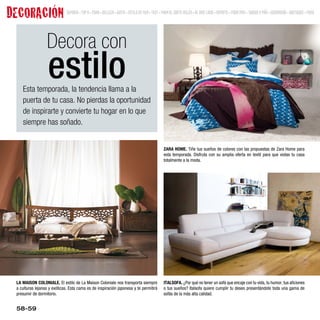 DECORACIÓN                    SUMARIO • TOP 9 • MODA • BELLEZA • GENTE • ESTILO DE VIDA • TEST • MODA EL CORTE INGLÉS • AL AIRE LIBRE • DEPORTE • MODA MINI • JUEGOS Y MÁS • DECORACIÓN • BOUTIQUES • MENÚ




                  Decora con
                   estilo
    Esta temporada, la tendencia llama a la
    puerta de tu casa. No pierdas la oportunidad
    de inspirarte y convierte tu hogar en lo que
    siempre has soñado.


                                                                                                 ZARA HOME. Tiñe tus sueños de colores con las propuestas de Zara Home para
                                                                                                 esta temporada. Disfruta con su amplia oferta en textil para que vistas tu casa
                                                                                                 totalmente a la moda.




 LA MAISON COLONIALE. El estilo de La Maison Coloniale nos transporta siempre                    ITALSOFA. ¿Por qué no tener un sofá que encaje con tu vida, tu humor, tus aficiones
 a culturas lejanas y exóticas. Esta cama es de inspiración japonesa y te permitirá              o tus sueños? Italsofa quiere cumplir tu deseo presentándote toda una gama de
 presumir de dormitorio.                                                                         sofás de la más alta calidad.


 58-59
 