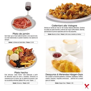Cellentani alla Vologne
                                                              Disfruta en familia de más de 100 recetas italianas diferentes. Combina
                                                              tus platos de pasta favoritos y disfruta del mayor buffet italiano. Además,
                                                              aprovéchate de precios especiales para los más pequeños.
              Plato de jamón                                        Dónde: Muerde la Pasta Precio: 8,50€ (menu mediodía no festivo)
Qué mejor que un buen plato de jamón y una copa de vino.
Los más tradicionales no podrán resistirse a los sabores de
siempre.
       Dónde: La Dehesa de Santa María Precio: 10,10€




                 Plato hecho
Este delicioso “plato hecho” está elaborado a partir            Desayunos & Meriendas Häagen-Dazs
de diferentes tipos de carne y ensalada. Chimarrao se           Ven a probar su exclusiva pastelería: croissants, napolitanas, muffins,
caracteriza por su cocina, por su sistema de servicio y por     cookies, brownies, rosquillas americanas… además de su amplia
sus suculentos entrantes (plátano frito, arroz, frijoles…).     gama en helados.
              Dónde: Chimarrao Precio: 4,60€                                      Dónde: Häagen-Dazs Precio: 2,10€
 