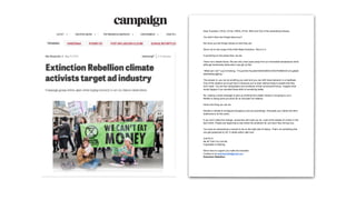 Dear Founders, CEOs, CCOs, CMOs, CFOs, MDs and CDs of the advertising industry,
You didn’t think we’d forget about you?
We know you like things simple so here they are:
We’re not on the verge of the Sixth Mass Extinction. We’re in it.
If everything on the planet dies, we die.
That’s not a distant future. We are only a few years away from an irreversible temperature climb,
although biodiversity destruction may get us first.
“What can I do?”​ you’re thinking.​ “I’m just the Founder/CEO/CMO/CCO/CFO/MD/CD of a global
advertising agency.”
The answer is: you can do anything you want and you can shift mass behavior in a heartbeat.
One of the reasons we’ve got here is because you’ve been selling things to people that they
don’t need. You are the manipulators and architects of that consumerist frenzy. Imagine what
would happen if you devoted those skills to something better.
No, making a small campaign to give up drinking from plastic straws is not going to cut it.
Neither is doing some pro-bono for an anti-palm oil initiative.
Here’s the thing you can do:
Declare a climate & ecological emergency and act accordingly. Persuade your clients and their
audiences to do the same.
If you don’t make this change, consumers will insist you do. Look at the streets of London in the
last month. People are beginning to see where the problems lie, and soon they will see you.
You have an extraordinary moment to be on the right side of history. That’s not something that
can get postponed to Q3. It needs action right now.
Just Do It.
Be All That You Can Be.
Impossible Is Nothing.
We’re here to support you make the transition.
Contact us at ​earthisworthit@gmail.com​.
Extinction Rebellion
 