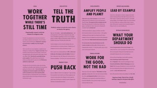 ISSUE GOES HERE ISSUE GOES HERE SUBJECT HERE | TOPIC HERETOPIC HERE | SUBJECT HERE
CEOs
WORK
TOGETHER
WHILE THERE’S
STILL TIME
Emotionally connect with the
climate & ecological crisis.
Consider the implications for your future and that of
your family, employees and customers. On our current
trajectory, they will all be gone. Diplomatic responses
are unwelcome. Act boldly or be on the wrong side
of history.
This is not all on you: your employees, competitors and
colleagues are reading this too. Support each other. Rival
businesses must become your new partners. Cancel your
next appointment, pick up the phone and arrange to meet
your fellow CEOs. Take decisive, groundbreaking
action together. We could be hours away from an
industry paradigm shift if you have the will. Which of you
will be first to make the call?
Though train-first travel policies, vegan-only catering,
switching to renewable energy all help, don’t procrastinate
getting your houses in order… Get on the big job:
resigning toxic business together and telling the
truth to yourselves, your clients and the public.
Proactively pitch to communicate the crisis on behalf of
the government: they’ve been lying so long they need all
the help they can get.
CREATIVES
TELL THE
TRUTH
Publicly refuse to work for toxic clients
no matter the agency
Sign up to this pledge — www.creativeandclimate.com — and
encourage others to do the same. Change the script, make
real eco-friendliness appealing on screen. Is your campaign
going to consign a million novelty plastic trinkets to the sea or
landfill in the process? Take that idea off the wall.
Lead by example, even if it’s just by refusing to fly to an
international shoot or awards ceremony: Trophies are not
indulgences; they are tokens of business-as-usual.
Have a read of our recommendations to CEOs – if they won’t
do their part, then organise an internal rebellion. Demand or
find a replacement who will. Bring your creative powers to
Extinction Rebellion – be in the news, not just the ad break.
PRODUCTION
PUSH BACK
Say no to flights for shoots. Get vegetarian / vegan catering.
No more plastic water bottles on set. Share equipment and
resources around teams and colleagues in other agencies,
rather than it all sitting in a cupboard unused Engage with
AdGreen’s recommended practices.
STRATEGISTS
AMPLIFY PEOPLE
AND PLANET
This is the voice of the consumer: new Ipsos MORI
polling shows 85% of Britons are now concerned about
climate change. The majority (52%) are deeply concerned.
Share these proof points for radical action within your
agency, and help your clients catch up by reframing the
consumer need as a human need.
Think beyond audience, category and client, into ESG –
Environmental, Social, Governance criteria – with equality,
wellbeing and human rights becoming key performance
indicators. Create new categories for success. In this exciting space
there will be risks. Tellthetruth:theriskofinactionisfargreater.
It’s not just about the rational business case; this
is about whether we live or die. Challenge clients to
fundamentally transform - it’s what the public wants, society
needs, and the planet demands.
FREELANCERS
WORK FOR
THE GOOD,
NOT THE BAD
Share news from other employers. Whistleblow on bad
agencies, including their secret toxic side-businesses hiding
bad clients, and sabotage their efforts. If you’re not on a
billable gig, use your expertise to help School Strikes or
Extinction Rebellion. If not, practice archery and opening
food tins with your teeth.
OFFICE MANAGERS
LEAD BY EXAMPLE
Cancel your subscription to industry magazines that place
climate-denying politicians like Nigel Farage on the cover.
Order vegan or vegetarian catering, switch to a renewable
energy supplier, turn off lights at night. Get a food recycling
bin. If your office has a canteen, pressure them to reduce
waste. Kill-joy alert: consider the environmental impact of
flying everyone on a team-building trip.
HUMAN RESOURCES
WHAT YOUR
DEPARTMENT
SHOULD DO
You’re the gatekeepers of structural change! Track
carbon emissions, recruit only people who understand that
this is an emergency. Bring environmentally aware and
sustainable hiring into the core of your business.
Work with your leadership to assist staff in attending
Greta Thunberg’s Global Climate Strike
(20 – 27 September). Offer your best and brightest to help
Extinction Rebellion’s Media & Messaging team from
October 7th. Encourage all employees to work remotely from
the streets during the protests and support those who are
arrested – ensure their jobs are safe.
Invite XR and school strikers into building to do The Talk.
Read our book This Is Not A Drill
and buy a copy for everyone in the office.
bit.ly/drillxr
ISSUE GOES HERE ISSUE GOES HERE SUBJECT HERE | TOPIC HERETOPIC HERE | SUBJECT HERE
CEOs
WORK
TOGETHER
WHILE THERE’S
STILL TIME
Emotionally connect with the
climate & ecological crisis.
Consider the implications for your future and that of
your family, employees and customers. On our current
trajectory, they will all be gone. Diplomatic responses
are unwelcome. Act boldly or be on the wrong side
of history.
This is not all on you: your employees, competitors and
colleagues are reading this too. Support each other. Rival
businesses must become your new partners. Cancel your
next appointment, pick up the phone and arrange to meet
your fellow CEOs. Take decisive, groundbreaking
action together. We could be hours away from an
industry paradigm shift if you have the will. Which of you
will be first to make the call?
Though train-first travel policies, vegan-only catering,
switching to renewable energy all help, don’t procrastinate
getting your houses in order… Get on the big job:
resigning toxic business together and telling the
truth to yourselves, your clients and the public.
Proactively pitch to communicate the crisis on behalf of
the government: they’ve been lying so long they need all
the help they can get.
CREATIVES
TELL THE
TRUTH
Publicly refuse to work for toxic clients
no matter the agency
Sign up to this pledge — www.creativeandclimate.com — and
encourage others to do the same. Change the script, make
real eco-friendliness appealing on screen. Is your campaign
going to consign a million novelty plastic trinkets to the sea or
landfill in the process? Take that idea off the wall.
Lead by example, even if it’s just by refusing to fly to an
international shoot or awards ceremony: Trophies are not
indulgences; they are tokens of business-as-usual.
Have a read of our recommendations to CEOs – if they won’t
do their part, then organise an internal rebellion. Demand or
find a replacement who will. Bring your creative powers to
Extinction Rebellion – be in the news, not just the ad break.
PRODUCTION
PUSH BACK
Say no to flights for shoots. Get vegetarian / vegan catering.
No more plastic water bottles on set. Share equipment and
resources around teams and colleagues in other agencies,
rather than it all sitting in a cupboard unused Engage with
AdGreen’s recommended practices.
STRATEGISTS
AMPLIFY PEOPLE
AND PLANET
This is the voice of the consumer: new Ipsos MORI
polling shows 85% of Britons are now concerned about
climate change. The majority (52%) are deeply concerned.
Share these proof points for radical action within your
agency, and help your clients catch up by reframing the
consumer need as a human need.
Think beyond audience, category and client, into ESG –
Environmental, Social, Governance criteria – with equality,
wellbeing and human rights becoming key performance
indicators. Create new categories for success. In this exciting space
there will be risks. Tellthetruth:theriskofinactionisfargreater.
It’s not just about the rational business case; this
is about whether we live or die. Challenge clients to
fundamentally transform - it’s what the public wants, society
needs, and the planet demands.
FREELANCERS
WORK FOR
THE GOOD,
NOT THE BAD
Share news from other employers. Whistleblow on bad
agencies, including their secret toxic side-businesses hiding
bad clients, and sabotage their efforts. If you’re not on a
billable gig, use your expertise to help School Strikes or
Extinction Rebellion. If not, practice archery and opening
food tins with your teeth.
OFFICE MANAGERS
LEAD BY EXAMPLE
Cancel your subscription to industry magazines that place
climate-denying politicians like Nigel Farage on the cover.
Order vegan or vegetarian catering, switch to a renewable
energy supplier, turn off lights at night. Get a food recycling
bin. If your office has a canteen, pressure them to reduce
waste. Kill-joy alert: consider the environmental impact of
flying everyone on a team-building trip.
HUMAN RESOURCES
WHAT YOUR
DEPARTMENT
SHOULD DO
You’re the gatekeepers of structural change! Track
carbon emissions, recruit only people who understand that
this is an emergency. Bring environmentally aware and
sustainable hiring into the core of your business.
Work with your leadership to assist staff in attending
Greta Thunberg’s Global Climate Strike
(20 – 27 September). Offer your best and brightest to help
Extinction Rebellion’s Media & Messaging team from
October 7th. Encourage all employees to work remotely from
the streets during the protests and support those who are
arrested – ensure their jobs are safe.
Invite XR and school strikers into building to do The Talk.
Read our book This Is Not A Drill
and buy a copy for everyone in the office.
bit.ly/drillxr
 