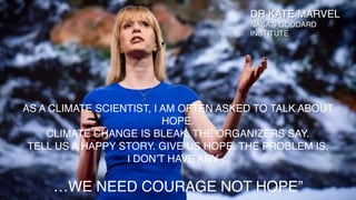 AS A CLIMATE SCIENTIST, I AM OFTEN ASKED TO TALK ABOUT
HOPE.
CLIMATE CHANGE IS BLEAK, THE ORGANIZERS SAY.
TELL US A HAPPY STORY. GIVE US HOPE. THE PROBLEM IS,
I DON’T HAVE ANY…
…WE NEED COURAGE NOT HOPE”
DR KATE MARVEL
NASA’S GODDARD
INSTITUTE
 