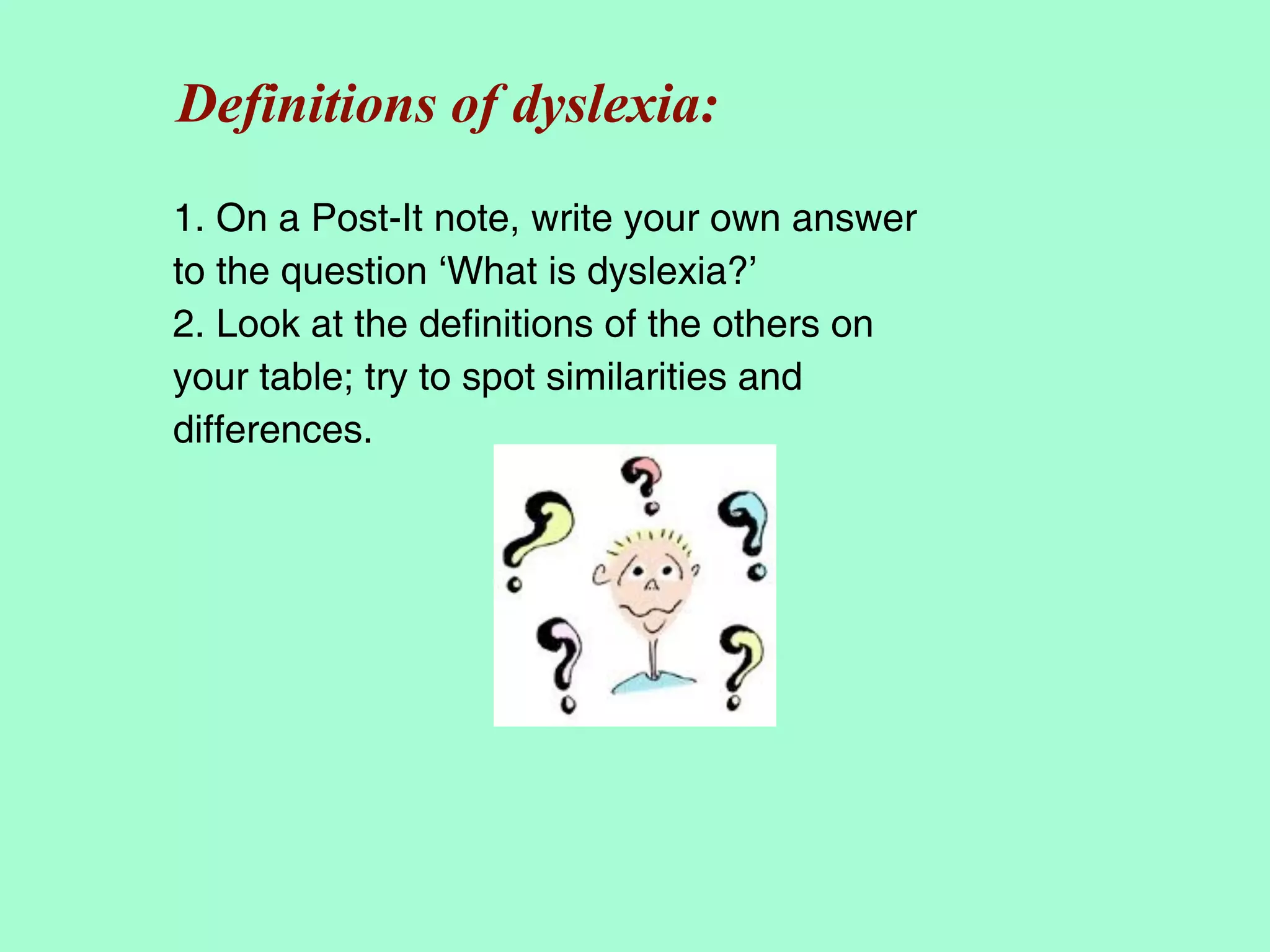 Definitions of dyslexia:
1. On a Post-It note, write your own answer
to the question ‘What is dyslexia?’
2. Look at the definitions of the others on
your table; try to spot similarities and
differences.
 