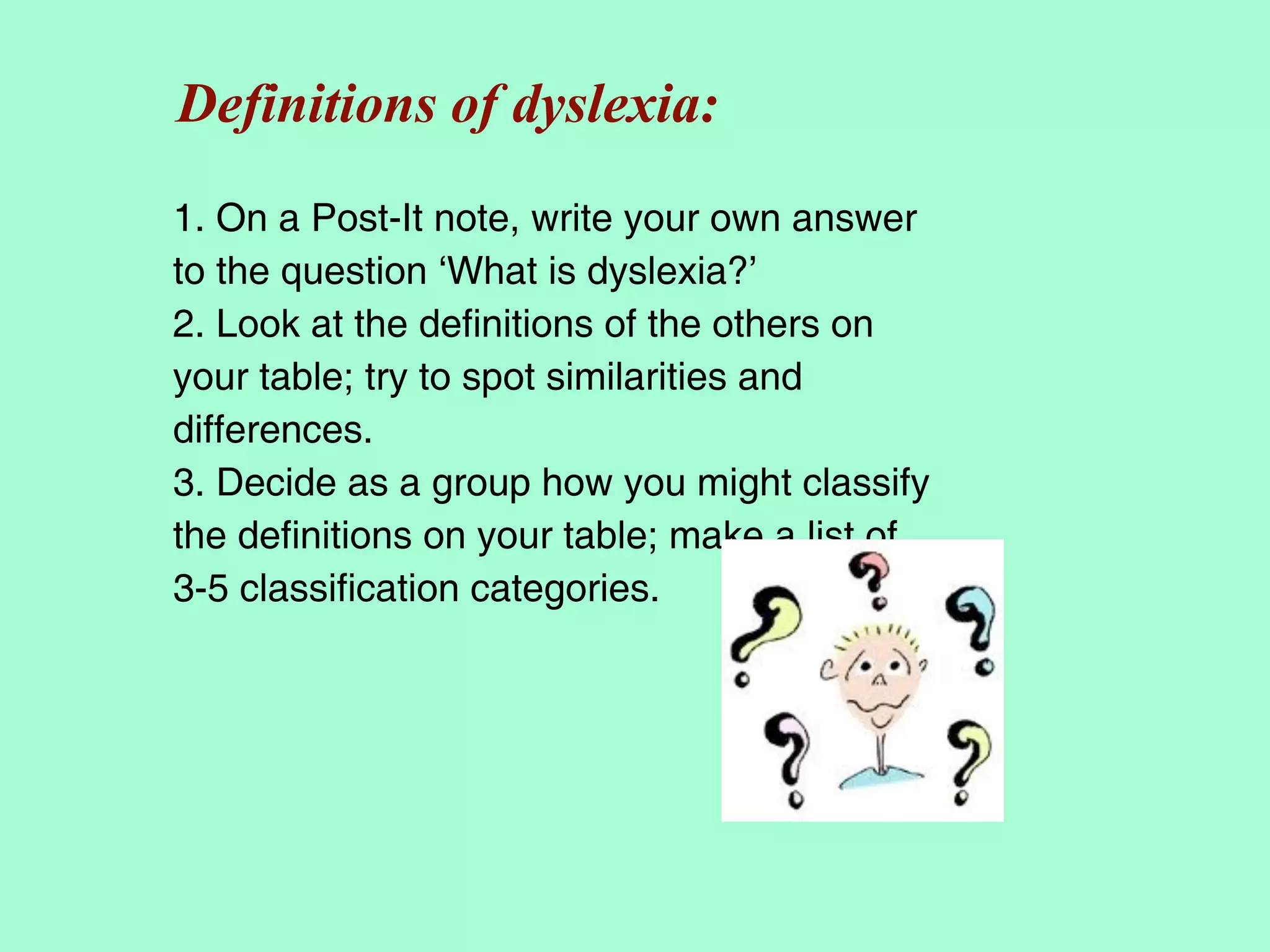 Definitions of dyslexia:
1. On a Post-It note, write your own answer
to the question ‘What is dyslexia?’
2. Look at the definitions of the others on
your table; try to spot similarities and
differences.
3. Decide as a group how you might classify
the definitions on your table; make a list of
3-5 classification categories.
 