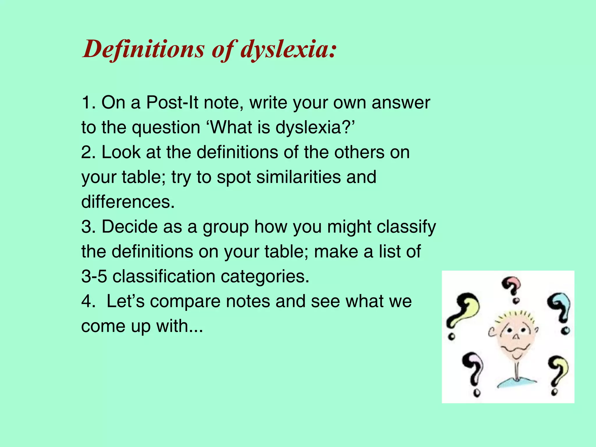 Definitions of dyslexia:
1. On a Post-It note, write your own answer
to the question ‘What is dyslexia?’
2. Look at the definitions of the others on
your table; try to spot similarities and
differences.
3. Decide as a group how you might classify
the definitions on your table; make a list of
3-5 classification categories.
4. Let’s compare notes and see what we
come up with...
 