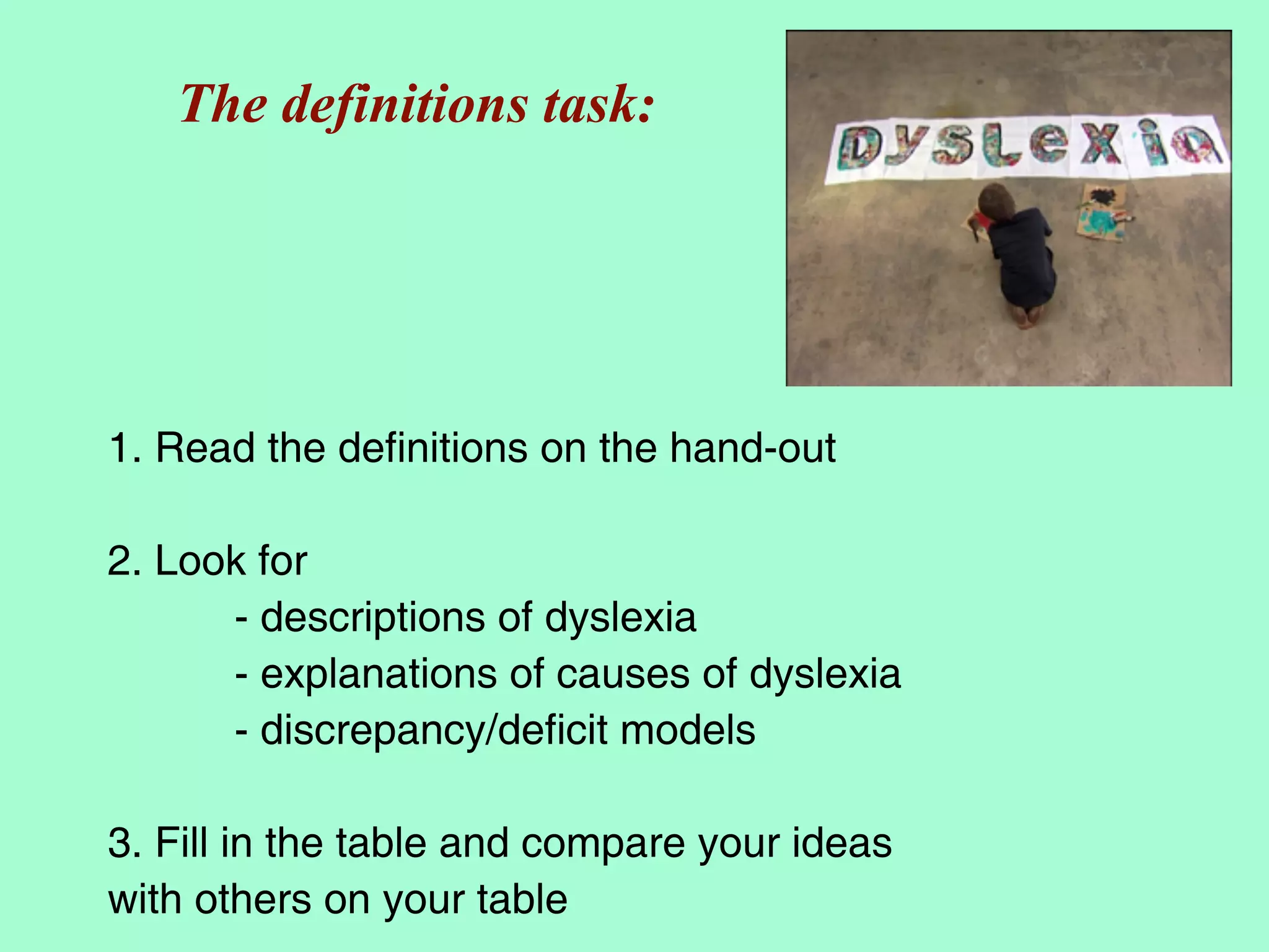 The definitions task:




1. Read the definitions on the hand-out

2. Look for
      - descriptions of dyslexia
      - explanations of causes of dyslexia
      - discrepancy/deficit models

3. Fill in the table and compare your ideas
with others on your table
 