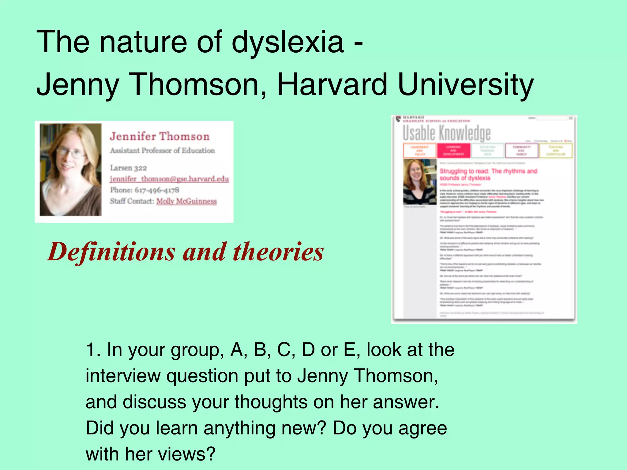 The nature of dyslexia -
Jenny Thomson, Harvard University




Definitions and theories


   1. In your group, A, B, C, D or E, look at the
   interview question put to Jenny Thomson,
   and discuss your thoughts on her answer.
   Did you learn anything new? Do you agree
   with her views?
 