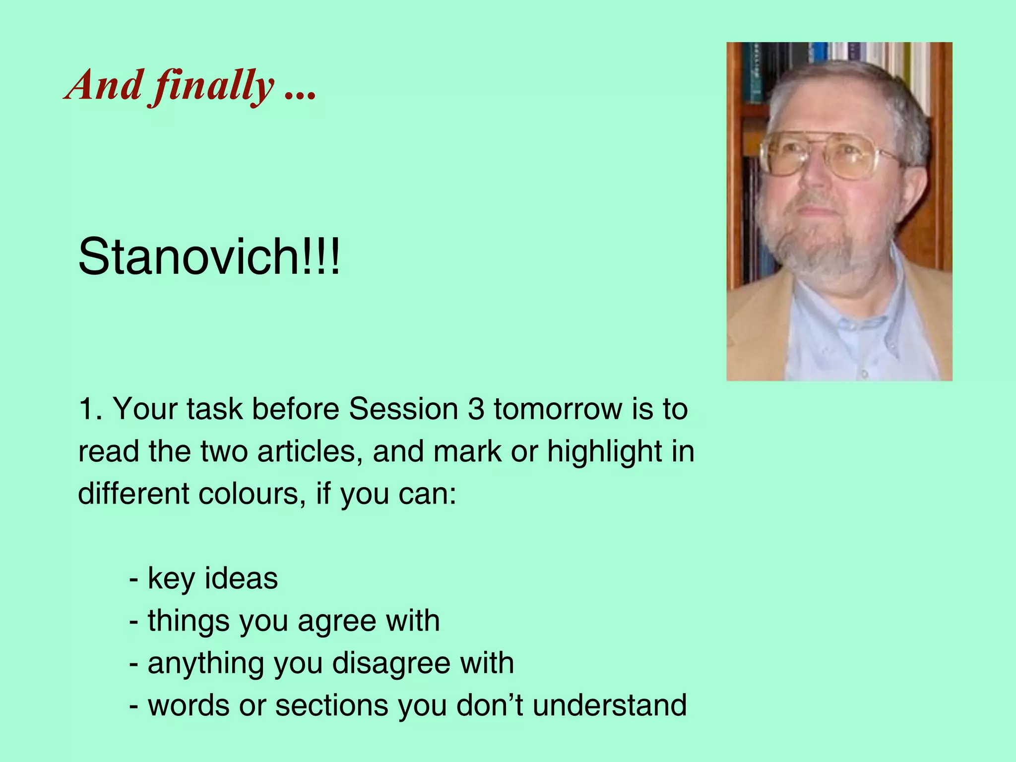 And finally ...


Stanovich!!!

1. Your task before Session 3 tomorrow is to
read the two articles, and mark or highlight in
different colours, if you can:

   - key ideas
   - things you agree with
   - anything you disagree with
   - words or sections you don’t understand
 