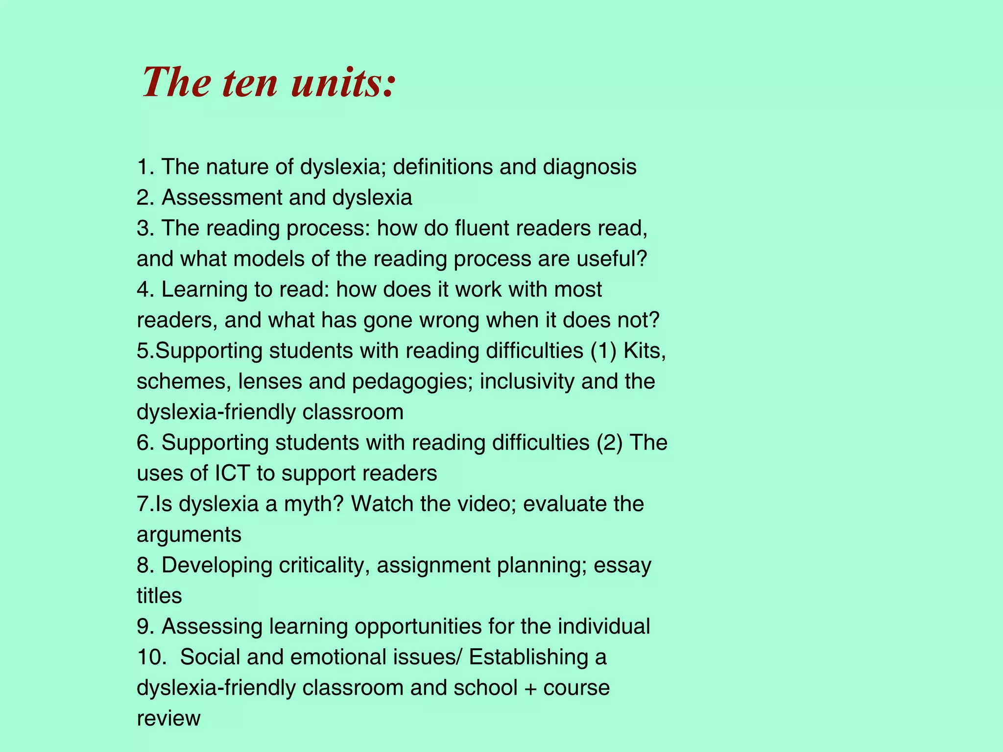 The ten units:
1. The nature of dyslexia; definitions and diagnosis
2. Assessment and dyslexia
3. The reading process: how do fluent readers read,
and what models of the reading process are useful?
4. Learning to read: how does it work with most
readers, and what has gone wrong when it does not?
5.Supporting students with reading difficulties (1) Kits,
schemes, lenses and pedagogies; inclusivity and the
dyslexia-friendly classroom
6. Supporting students with reading difficulties (2) The
uses of ICT to support readers
7.Is dyslexia a myth? Watch the video; evaluate the
arguments
8. Developing criticality, assignment planning; essay
titles
9. Assessing learning opportunities for the individual
10. Social and emotional issues/ Establishing a
dyslexia-friendly classroom and school + course
review
 