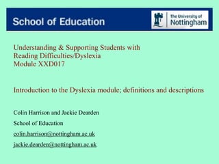 Understanding & Supporting Students with
Reading Difficulties/Dyslexia
Module XXD017


Introduction to the Dyslexia module; definitions and descriptions


Colin Harrison and Jackie Dearden
School of Education
colin.harrison@nottingham.ac.uk
jackie.dearden@nottingham.ac.uk
 