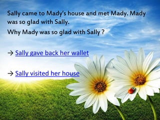 Sally came to Mady’s house and met Mady. Mady 
was so glad with Sally. 
Why Mady was so glad with Sally ? 
→ Sally gave back her wallet 
→ Sally visited her house 
 