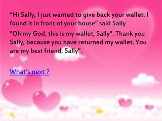 “Hi Sally, I just wanted to give back your wallet. I 
found it in front of your house” said Sally 
"Oh my God, this is my wallet, Sally". Thank you 
Sally, because you have returned my wallet. You 
are my best friend, Sally". 
What’s next ? 
 