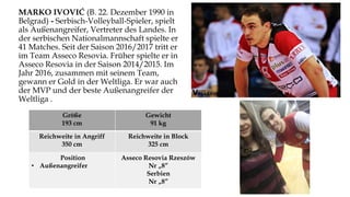 MARKO IVOVIĆ (B. 22. Dezember 1990 in
Belgrad) - Serbisch-Volleyball-Spieler, spielt
als Außenangreifer, Vertreter des Landes. In
der serbischen Nationalmannschaft spielte er
41 Matches. Seit der Saison 2016/2017 tritt er
im Team Asseco Resovia. Früher spielte er in
Asseco Resovia in der Saison 2014/2015. Im
Jahr 2016, zusammen mit seinem Team,
gewann er Gold in der Weltliga. Er war auch
der MVP und der beste Außenangreifer der
Weltliga .
Größe
193 cm
Gewicht
91 kg
Reichweite in Angriff
350 cm
Reichweite in Block
325 cm
Position
• Außenangreifer
Asseco Resovia Rzeszów
Nr „8”
Serbien
Nr „8”
 