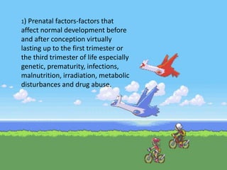 1) Prenatal factors-factors that
affect normal development before
and after conception virtually
lasting up to the first trimester or
the third trimester of life especially
genetic, prematurity, infections,
malnutrition, irradiation, metabolic
disturbances and drug abuse.
 