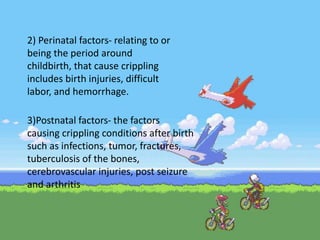 2) Perinatal factors- relating to or
being the period around
childbirth, that cause crippling
includes birth injuries, difficult
labor, and hemorrhage.
3)Postnatal factors- the factors
causing crippling conditions after birth
such as infections, tumor, fractures,
tuberculosis of the bones,
cerebrovascular injuries, post seizure
and arthritis
 