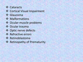  Cataracts
 Cortical Visual Impairment
 Glaucoma
 Malformations
 Ocular-muscle problems
 Ocular trauma
 Optic nerve defects
 Refractive errors
 Retinoblastoma
 Retinopathy of Prematurity
 