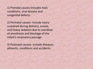 1) Prenatal causes-includes toxic
conditions, viral disease and
congenital defects.
2) Perinatal causes- include injury
sustained during delivery, anoxia,
and heavy sedation due to overdose
of anesthesia and blockage of the
infant’s respiratory passage.
3) Postnatal causes- include diseases,
ailments, conditions and accidents.
 